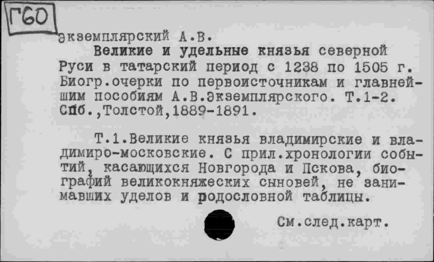 ﻿Экземплярский А.В.
Великие и удельные князья северной Руси в татарский период с 1238 по 1505 г. Биогр.очерки по первоисточникам и главнейшим пособиям А.В.Экземплярского. Т.1-2. СПб.,Толстой,1889-1891.
Т.1.Великие князья владимирские и владимиро-московские. С прил.хронологии событий, касающихся Новгорода и Пскова, биографий великокняжеских сыновей, не занимавших уделов и родословной таблицы.
См.след.карт.